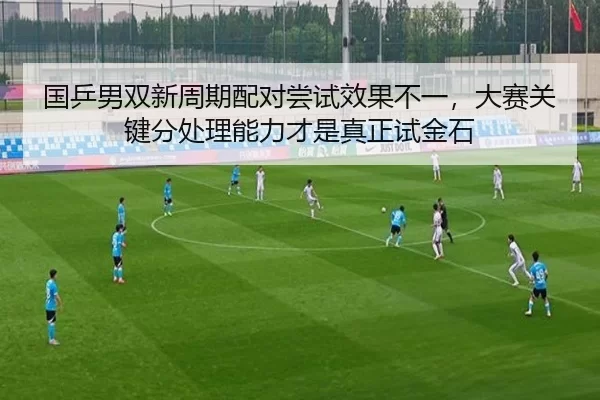 国乒男双新周期配对尝试效果不一，大赛关键分处理能力才是真正试金石